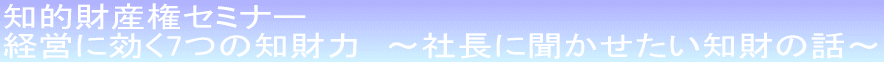 知的財産権セミナー 経営に効く7つの知財力 〜社長に聞かせたい知財の話〜