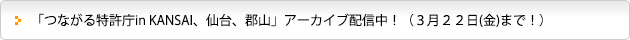 「つながる特許庁in KANSAI、仙台、郡山」アーカイブ配信中！（３月２２日(金)まで！））